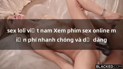 sex loli việt nam Xem phim sex online miễn phí nhanh chóng và dễ dàng