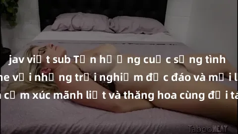 jav việt sub Tận hưởng cuộc sống tình dục online không che với những trải nghiệm độc đáo và mới lạ. Khám phá cảm xúc mãnh liệt và thăng hoa cùng đối tác tại các trang web chuyên nghiệp.