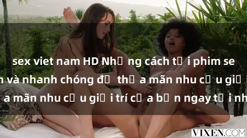 sex viet nam HD Những cách tải phim sex về máy đơn giản và nhanh chóng để thỏa mãn nhu cầu giải trí của bạn ngay tại nhà
