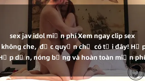 sex jav idol miễn phí Xem ngay clip sex không che cực hot, không che,  độc quyền chỉ có tại đây! Hấp dẫn, nóng bỏng và hoàn toàn miễn phí, không thể bỏ qua!