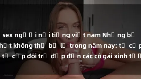 sex người nổi tiếng việt nam Những bộ phim sex JAV hot nhất không thể bỏ lỡ trong năm nay: từ cặp đôi trẻ đẹp đến các cô gái xinh tươi đầy sức hút.
