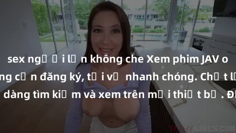 sex người lớn không che Xem phim JAV online miễn phí không cần đăng ký, tải về nhanh chóng. Chất lượng HD, dễ dàng tìm kiếm và xem trên mọi thiết bị. Đặc biệt, không quảng cáo làm phiền.