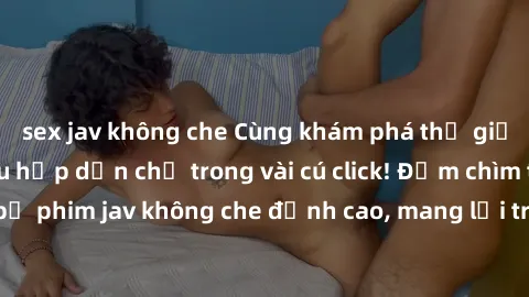 sex jav không che Cùng khám phá thế giới jav không che siêu hấp dẫn chỉ trong vài cú click! Đắm chìm trong những bộ phim jav không che đỉnh cao, mang lại trải nghiệm thú vị và đầy kích thích.