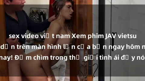 sex video việt nam Xem phim JAV vietsub mới nhất và hấp dẫn trên màn hình lớn của bạn ngay hôm nay! Đắm chìm trong thế giới tình ái đầy nóng bỏng và kích thích.
