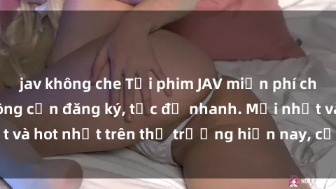jav không che Tải phim JAV miễn phí chất lượng cao, không cần đăng ký, tốc độ nhanh. Mới nhất và hot nhất trên thị trường hiện nay, cập nhật hàng ngày.