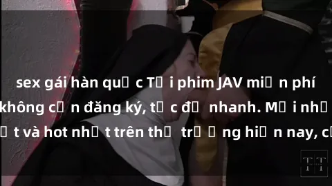 sex gái hàn quốc Tải phim JAV miễn phí chất lượng cao, không cần đăng ký, tốc độ nhanh. Mới nhất và hot nhất trên thị trường hiện nay, cập nhật hàng ngày.