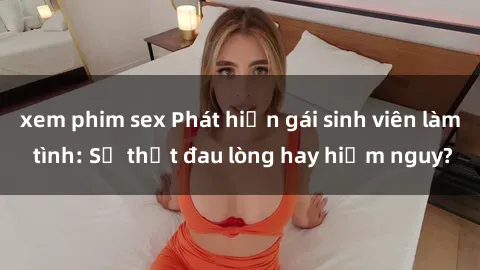 xem phim sex Phát hiện gái sinh viên làm tình: Sự thật đau lòng hay hiểm nguy?