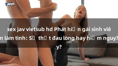 sex jav vietsub hd Phát hiện gái sinh viên làm tình: Sự thật đau lòng hay hiểm nguy?