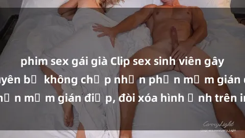phim sex gái già Clip sex sinh viên gây sốt mạng xã hội: Tuyên bố không chấp nhận phần mềm gián điệp, đòi xóa hình ảnh trên internet