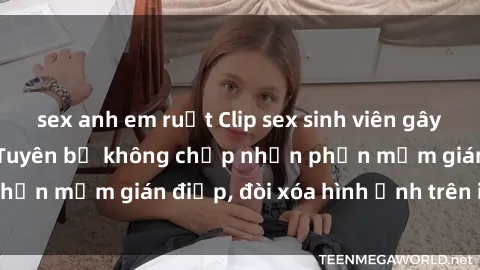 sex anh em ruột Clip sex sinh viên gây sốt mạng xã hội: Tuyên bố không chấp nhận phần mềm gián điệp, đòi xóa hình ảnh trên internet