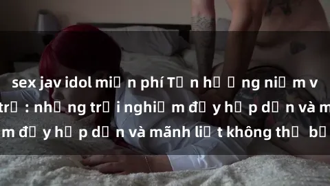 sex jav idol miễn phí Tận hưởng niềm vui của sex với gái trẻ: những trải nghiệm đầy hấp dẫn và mãnh liệt không thể bỏ lỡ