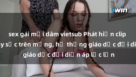sex gái mại dâm vietsub Phát hiện clip sex nữ sinh gây sốc trên mạng, hệ thống giáo dục đối diện áp lực lớn