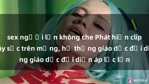 sex người lớn không che Phát hiện clip sex nữ sinh gây sốc trên mạng, hệ thống giáo dục đối diện áp lực lớn