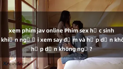 xem phim jav online Phim sex học sinh: Điều gì khiến người xem say đắm và hấp dẫn không ngờ?