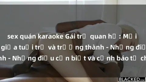 sex quán karaoke Gái trẻ quan hệ: Mối quan hệ khác biệt giữa tuổi trẻ và trưởng thành - Những điều cần biết và cảnh báo từ chuyên gia