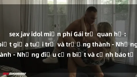 sex jav idol miễn phí Gái trẻ quan hệ: Mối quan hệ khác biệt giữa tuổi trẻ và trưởng thành - Những điều cần biết và cảnh báo từ chuyên gia