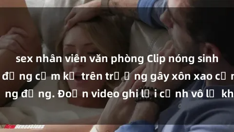 sex nhân viên văn phòng Clip nóng sinh viên gây sốc: Hành động cấm kỵ trên trường gây xôn xao cộng đồng. Đoạn video ghi lại cảnh vô lễ khiến dư luận bức xúc.
