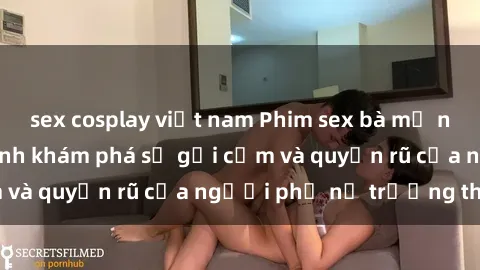 sex cosplay việt nam Phim sex bà mẹ nóng bỏng: Hành trình khám phá sự gợi cảm và quyến rũ của người phụ nữ trưởng thành.