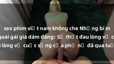 sex phim việt nam không che Những bí mật đằng sau vẻ ngoài gái già dâm đãng: Sự thật đau lòng về cuộc sống của phụ nữ đã qua tuổi thanh xuân