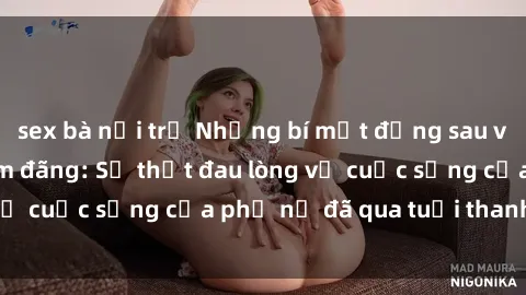 sex bà nội trợ Những bí mật đằng sau vẻ ngoài gái già dâm đãng: Sự thật đau lòng về cuộc sống của phụ nữ đã qua tuổi thanh xuân