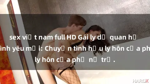 sex việt nam full HD Gái ly dị quan hệ tìm kiếm tình yêu mới: Chuyện tình hậu ly hôn của phụ nữ trẻ.