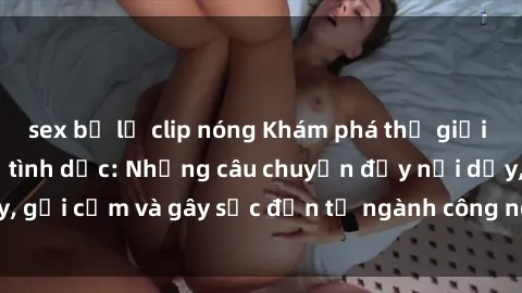 sex bị lộ clip nóng Khám phá thế giới của phim sex nô lệ tình dục: Những câu chuyện đầy nổi dậy, gợi cảm và gây sốc đến từ ngành công nghiệp giải trí đen tối