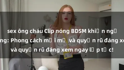 sex ông cháu Clip nóng BDSM khiến người xem phát cuồng: Phong cách mới mẻ và quyến rũ đáng xem ngay lập tức!