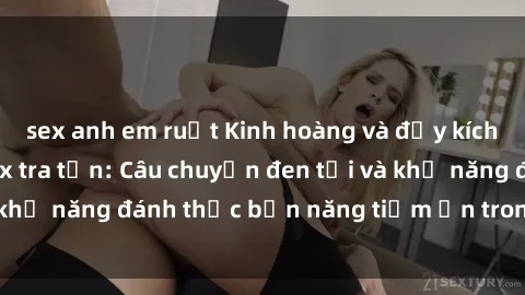 sex anh em ruột Kinh hoàng và đầy kích thích với phim sex tra tấn: Câu chuyện đen tối và khả năng đánh thức bản năng tiềm ẩn trong con người