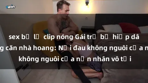 sex bị lộ clip nóng Gái trẻ bị hiếp dâm bạo lực trong căn nhà hoang: Nỗi đau không nguôi của nạn nhân vô tội