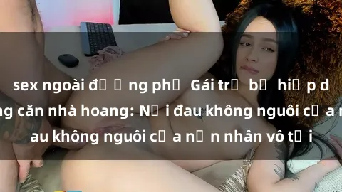 sex ngoài đường phố Gái trẻ bị hiếp dâm bạo lực trong căn nhà hoang: Nỗi đau không nguôi của nạn nhân vô tội