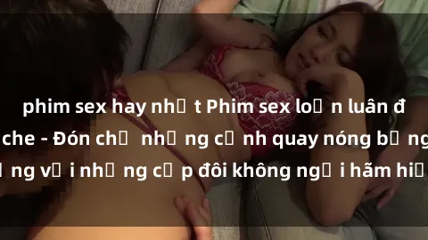 phim sex hay nhất Phim sex loạn luân đầy kích thích không che - Đón chờ những cảnh quay nóng bỏng với những cặp đôi không ngại hãm hiếp gia đình trong lòng