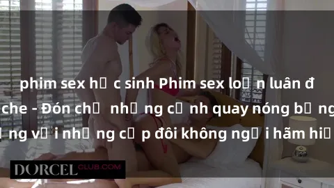 phim sex học sinh Phim sex loạn luân đầy kích thích không che - Đón chờ những cảnh quay nóng bỏng với những cặp đôi không ngại hãm hiếp gia đình trong lòng