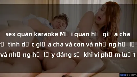 sex quán karaoke Mối quan hệ giữa cha và con: Sự thật về tình dục giữa cha và con và những hệ lụy đáng sợ khi vi phạm luật pháp.