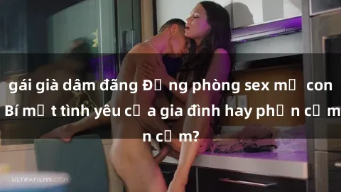 gái già dâm đãng Động phòng sex mẹ con: Bí mật tình yêu của gia đình hay phản cảm?