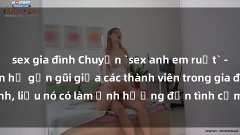 sex gia đình Chuyện `sex anh em ruột` - Đề cập đến quan hệ gần gũi giữa các thành viên trong gia đình, liệu nó có làm ảnh hưởng đến tình cảm gia đình hay không?