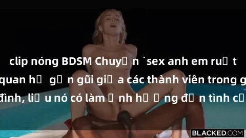 clip nóng BDSM Chuyện `sex anh em ruột` - Đề cập đến quan hệ gần gũi giữa các thành viên trong gia đình, liệu nó có làm ảnh hưởng đến tình cảm gia đình hay không?
