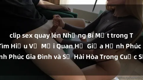 clip sex quay lén Những Bí Mật trong Tình Dục Gia Đình: Tìm Hiểu Về Mối Quan Hệ Giữa Hạnh Phúc Gia Đình và Sự Hài Hòa Trong Cuộc Sống Tình Dục