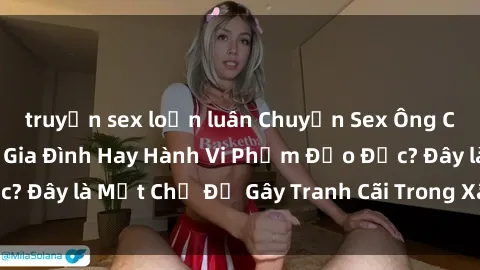 truyện sex loạn luân Chuyện Sex Ông Cháu: Mối Quan Hệ Gia Đình Hay Hành Vi Phạm Đạo Đức? Đây là Một Chủ Đề Gây Tranh Cãi Trong Xã Hội Hiện Nay.