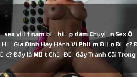 sex việt nam bị hiếp dâm Chuyện Sex Ông Cháu: Mối Quan Hệ Gia Đình Hay Hành Vi Phạm Đạo Đức? Đây là Một Chủ Đề Gây Tranh Cãi Trong Xã Hội Hiện Nay.