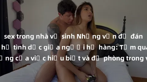 sex trong nhà vệ sinh Những vấn đề đáng quan tâm về quan hệ tình dục giữa người họ hàng: Tầm quan trọng của việc hiểu biết và đề phòng trong việc tiếp xúc trong gia đình.