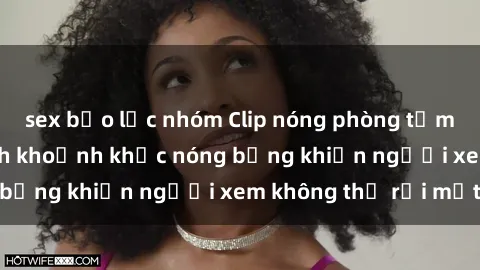 sex bạo lực nhóm Clip nóng phòng tắm gây sốt: Cận cảnh khoảnh khắc nóng bỏng khiến người xem không thể rời mắt
