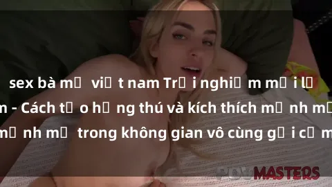 sex bà mẹ việt nam Trải nghiệm mới lạ với sex phòng tắm - Cách tạo hứng thú và kích thích mạnh mẽ trong không gian vô cùng gợi cảm và lãng mạn