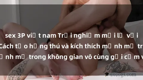sex 3P việt nam Trải nghiệm mới lạ với sex phòng tắm - Cách tạo hứng thú và kích thích mạnh mẽ trong không gian vô cùng gợi cảm và lãng mạn
