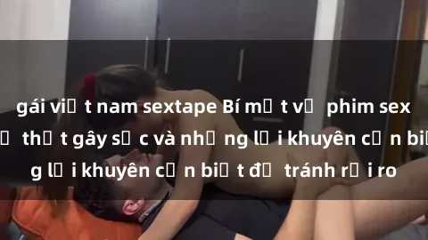 gái việt nam sextape Bí mật về phim sex nơi công cộng: Sự thật gây sốc và những lời khuyên cần biết để tránh rủi ro