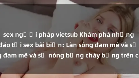 sex người pháp vietsub Khám phá những trải nghiệm độc đáo tại sex bãi biển: Làn sóng đam mê và sự nóng bỏng cháy bỏng trên cát trắng