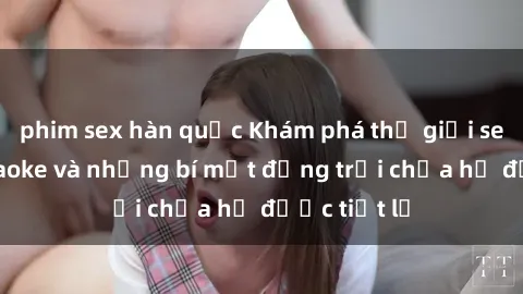phim sex hàn quốc Khám phá thế giới sex quán karaoke và những bí mật động trời chưa hề được tiết lộ