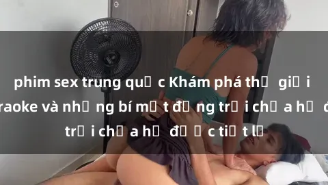 phim sex trung quốc Khám phá thế giới sex quán karaoke và những bí mật động trời chưa hề được tiết lộ
