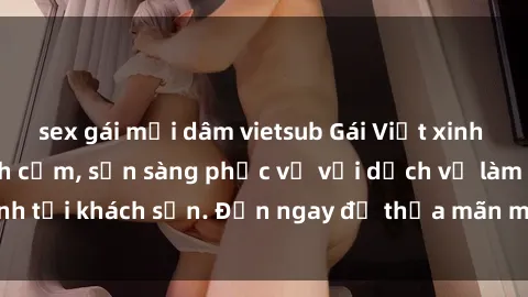 sex gái mại dâm vietsub Gái Việt xinh đẹp, nồng nàn tình cảm, sẵn sàng phục vụ với dịch vụ làm tình tại khách sạn. Đến ngay để thỏa mãn mọi khao khát của bạn!