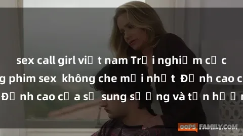 sex call girl việt nam Trải nghiệm cực kỳ nóng bỏng trong phim sex  không che mới nhất  Đỉnh cao của sự sung sướng và tận hưởng chân thật