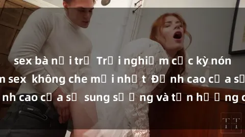 sex bà nội trợ Trải nghiệm cực kỳ nóng bỏng trong phim sex  không che mới nhất  Đỉnh cao của sự sung sướng và tận hưởng chân thật
